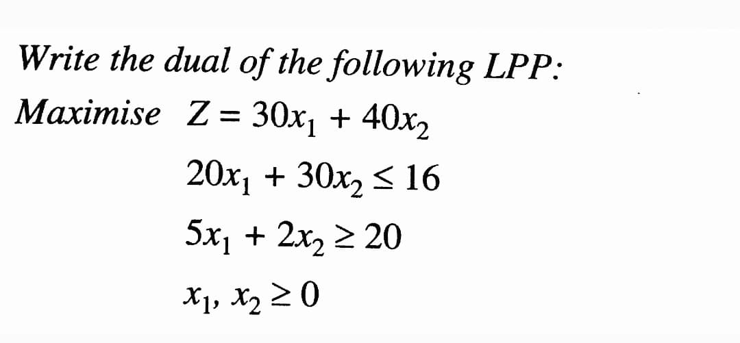 Write the dual of the following LPP:
Мaхіmise Z- 30х, + 40х,
20х, + 30х, < 16
5x, + 2х, 2 20
X1, X2 20
