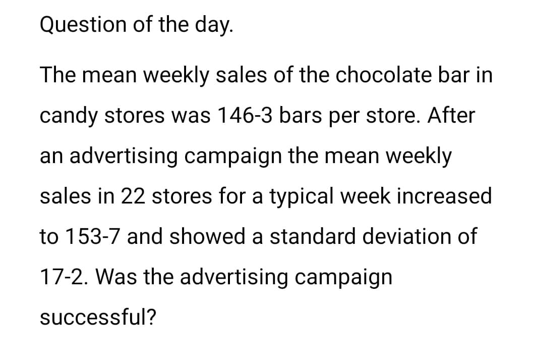 Question of the day.
The mean weekly sales of the chocolate bar in
candy stores was 146-3 bars per store. After
an advertising campaign the mean weekly
sales in 22 stores for a typical week increased
to 153-7 and showed a standard deviation of
17-2. Was the advertising campaign
successful?
