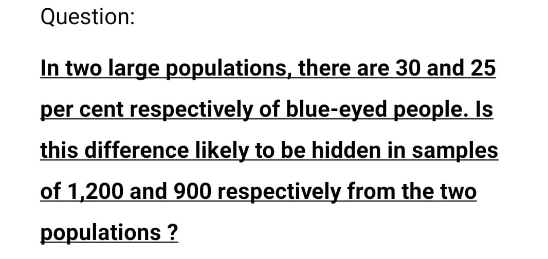 Question:
In two large populations, there are 30 and 25
per cent respectively of blue-eyed people. Is
this difference likely to be hidden in samples
of 1,200 and 900 respectively from the two
populations ?
