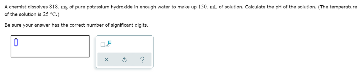 A chemist dissolves 818. mg of pure potassium hydroxide in enough water to make up 150. mL of solution. Calculate the pH of the solution. (The temperature
of the solution is 25 °C.)
Be sure your answer has the correct number of significant digits.
Ox10
