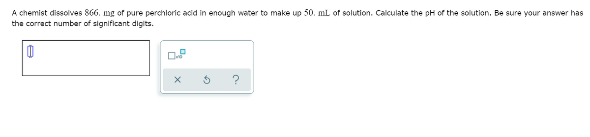 A chemist dissolves 866. mg of pure perchloric acid in enough water to make up 50. mL of solution. Calculate the pH of the solution. Be sure your answer has
the correct number of significant digits.
x10
?
