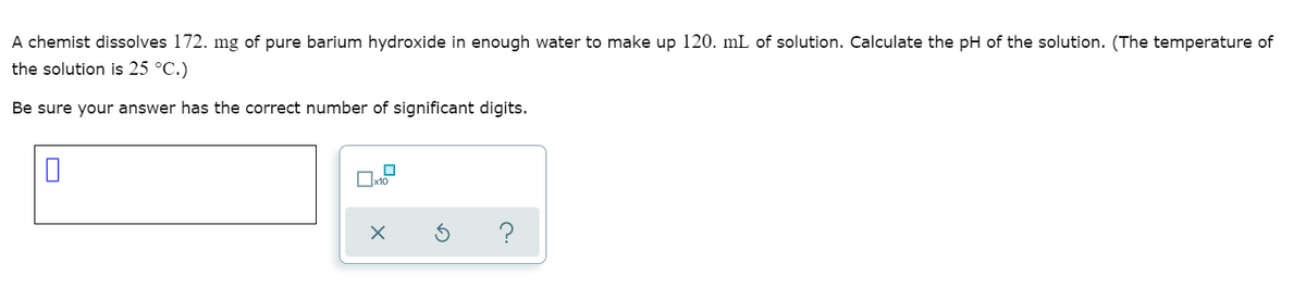 A chemist dissolves 172. mg of pure barium hydroxide in enough water to make up 120. mL of solution. Calculate the pH of the solution. (The temperature of
the solution is 25 °C.)
Be sure your answer has the correct number of significant digits.
x10
?
