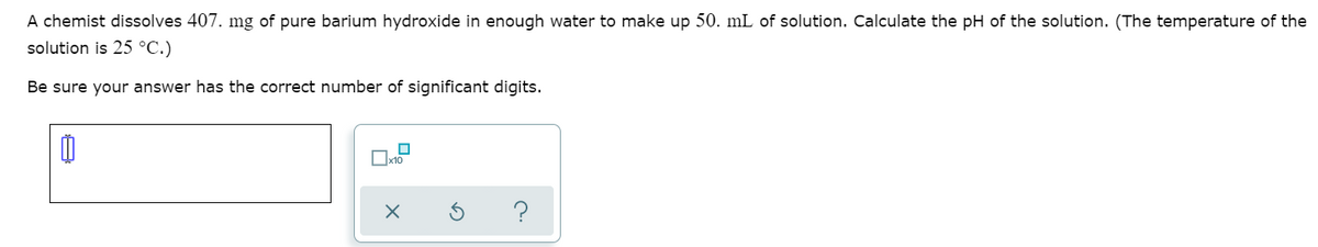 A chemist dissolves 407. mg of pure barium hydroxide in enough water to make up 50. mL of solution. Calculate the pH of the solution. (The temperature of the
solution is 25 °C.)
Be sure your answer has the correct number of significant digits.
