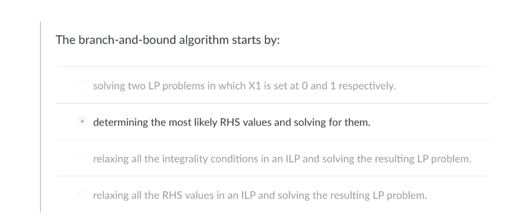 The branch-and-bound algorithm starts by:
solving two LP problems in which X1 is set at 0 and 1 respectively.
determining the most likely RHS values and solving for them.
relaxing all the integrality conditions in an ILP and solving the resulting LP problem.
relaxing all the RHS values in an ILP and solving the resulting LP problem.
