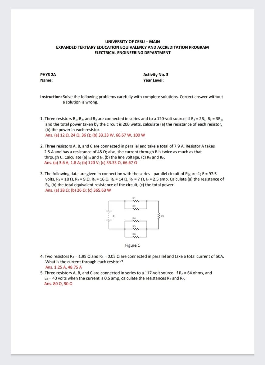 UNIVERSITY OF CEBU - MAIN
EXPANDED TERTIARY EDUCATION EQUIVALENCY AND ACCREDITATION PROGRAM
ELECTRICAL ENGINEERING DEPARTMENT
PHYS 2A
Activity No. 3
Name:
Year Level:
Instruction: Solve the following problems carefully with complete solutions. Correct answer without
a solution is wrong.
1. Three resistors R1, R2, and R3 are connected in series and to a 120-volt source. If R2 = 2R1, R3 = 3R1,
and the total power taken by the circuit is 200 watts, calculate (a) the resistance of each resistor,
(b) the power in each resistor.
Ans. (a) 12 0, 24 0, 36 N; (b) 33.33 W, 66.67 W, 10 w
2. Three resistors A, B, and Care connected in parallel and take a total of 7.9 A. Resistor A takes
2.5 A and has a resistance of 48 Q; also, the current through B is twice as much as that
through C. Calculate (a) ls and lc, (b) the line voltage, (c) Rg and Rc.
Ans. (a) 3.6 A, 1.8 A; (b) 120 V; (c) 33.33 Q, 66.670
3. The following data are given in connection with the series - parallel circuit of Figure 1; E = 97.5
volts, R = 18 0, R2 = 9 0, R3 = 16 O, R4 = 14 0, Rs = 7 0, 12 = 2.5 amp. Calculate (a) the resistance of
R6, (b) the total equivalent resistance of the circuit, (c) the total power.
Ans. (a) 28 0; (b) 26 N; (c) 365.63 W
Figure 1
4. Two resistors RA = 1.95 Q and Re = 0.05 Q are connected in parallel and take a total current of 50A.
What is the current through each resistor?
Ans. 1.25 A, 48.75 A
5. Three resistors A, B, and C are connected in series to a 117-volt source. If Ra = 64 ohms, and
Eg = 40 volts when the current is 0.5 amp, calculate the resistances Rg and Rc.
Ans. 80 Q, 900
