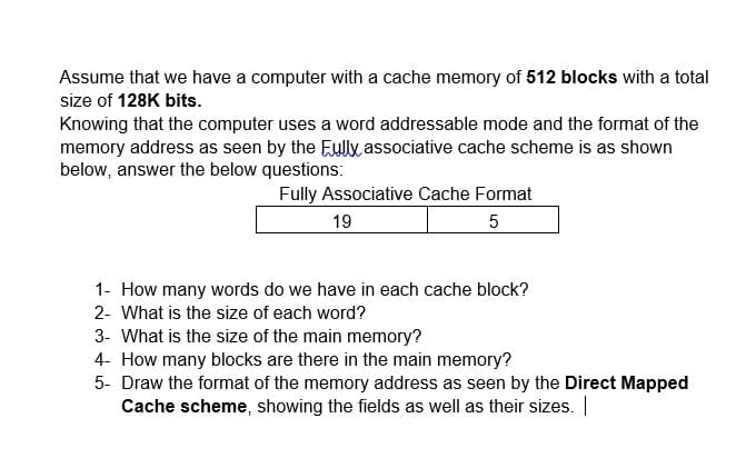 Assume that we have a computer with a cache memory of 512 blocks with a total
size of 128K bits.
Knowing that the computer uses a word addressable mode and the format of the
memory address as seen by the Euly associative cache scheme is as shown
below, answer the below questions:
Fully Associative Cache Format
19
5
1- How many words do we have in each cache block?
2- What is the size of each word?
3- What is the size of the main memory?
4- How many blocks are there in the main memory?
5- Draw the format of the memory address as seen by the Direct Mapped
Cache scheme, showing the fields as well as their sizes. ||
