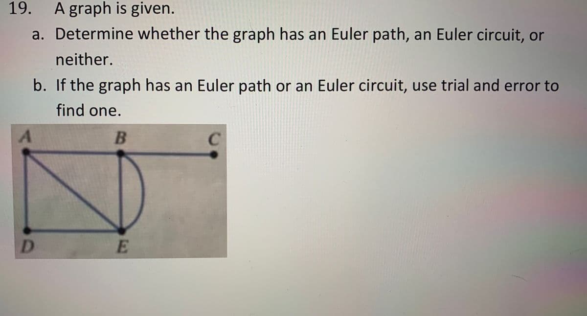 19.
A graph is given.
a. Determine whether the graph has an Euler path, an Euler circuit, or
neither.
b. If the graph has an Euler path or an Euler circuit, use trial and error to
find one.
B
