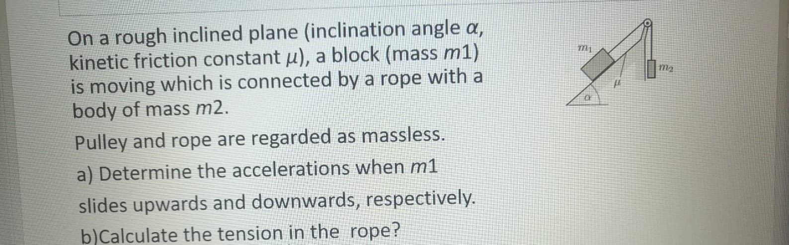 On a rough inclined plane (inclination angle a,
kinetic friction constant u), a block (mass m1)
is moving which is connected by a rope with a
body of mass m2.
Pulley and rope are regarded as massless.
a) Determine the accelerations when m1
slides upwards and downwards, respectively.
þ)Calculate the tension in the rope?
