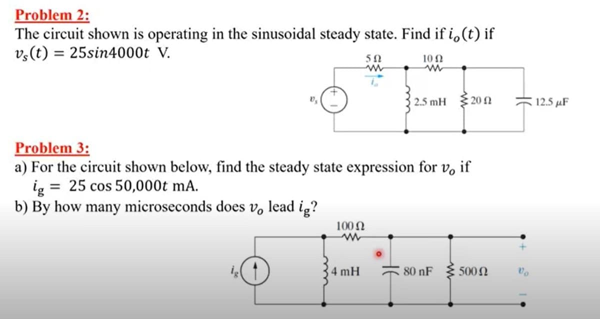 Problem 2:
The circuit shown is operating in the sinusoidal steady state. Find if i,(t) if
v;(t) = 25sin4000t V.
10 0
2.5 mH 20 N
12.5 µF
Problem 3:
a) For the circuit shown below, find the steady state expression for v, if
ig = 25 cos 50,000t mA.
b) By how many microseconds does v, lead ig?
100 N
4 mH
80 nF { 500N
