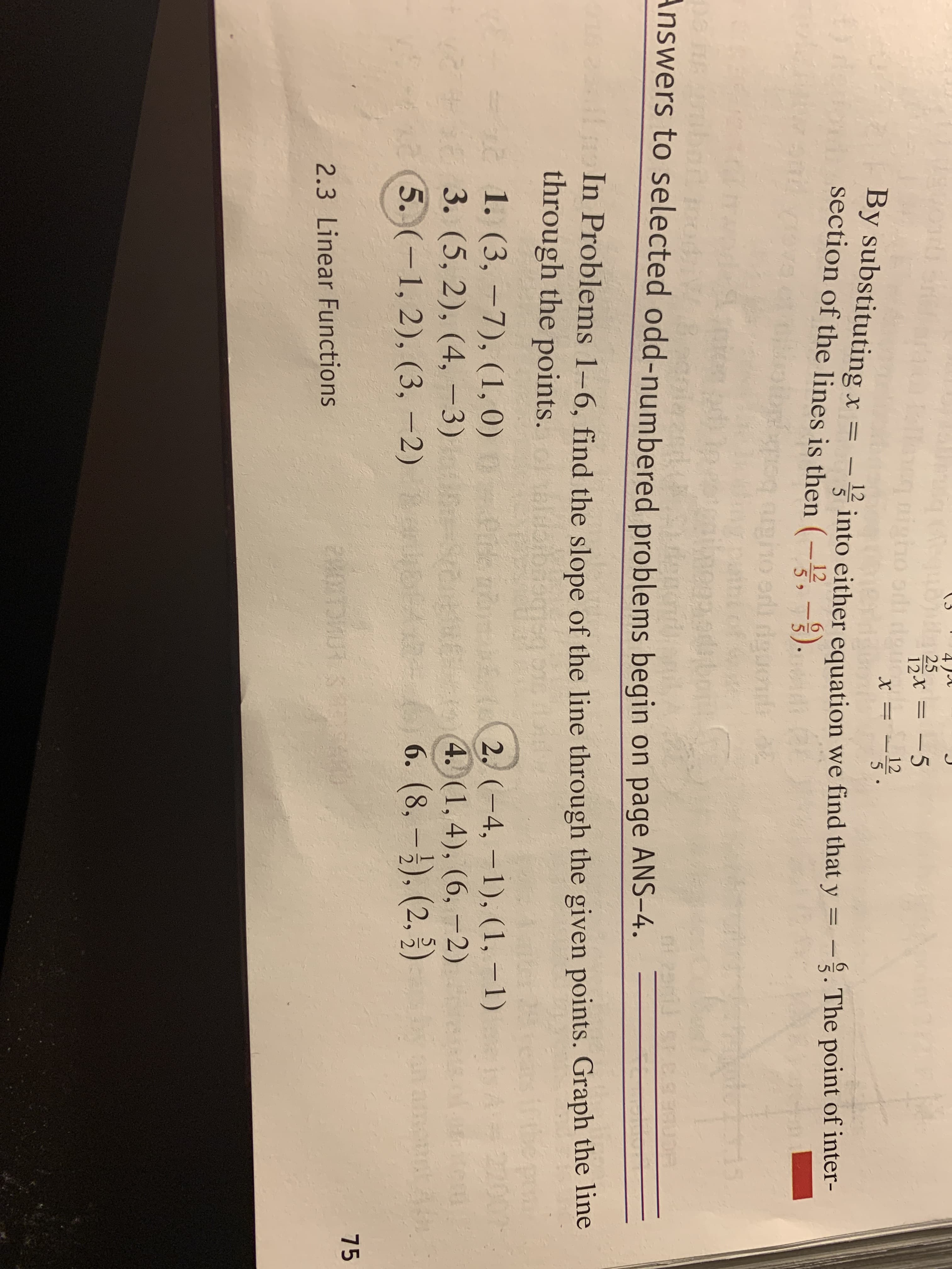 4 )A
gbtt 25
ho sdi doun
12X = -5
12
By substituting x =
section of the lines is then (-,-3).
12
5 into either equation we find that y = -. The point of inter-
12
5 >
bg
Answers to selected odd-numbered problems begin on page ANS-4.
In Problems 1–6, find the slope of the line through the given points. Graph the line
through the points.
2002
1. (3, -7), (1, 0)
3. (5, 2), (4,-3)
(5. (-1, 2), (3, -2)
2. (-4, -1), (1, –1)
4. (1, 4), (6, –2)
6. (8, –). (2, 3)
-e n
75
2.3 Linear Functions
