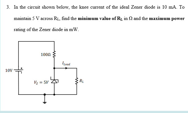 3. In the circuit shown below, the knee current of the ideal Zener diode is 10 mA. To
maintain 5 V across RL, find the minimum value of R1 in 2 and the maximum power
rating of the Zener diode in mW.
1000
I oad
10V
Vz = 5V
RL

