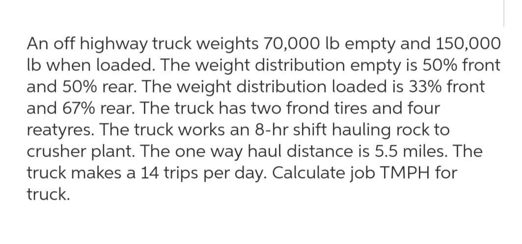 An off highway truck weights 70,000 lb empty and 150,000
Ib when loaded. The weight distribution empty is 50% front
and 50% rear. The weight distribution loaded is 33% front
and 67% rear. The truck has two frond tires and four
reatyres. The truck works an 8-hr shift hauling rock to
crusher plant. The one way haul distance is 5.5 miles. The
truck makes a 14 trips per day. Calculate job TMPH for
truck.
