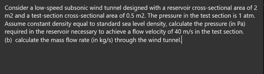 Consider a low-speed subsonic wind tunnel designed with a reservoir cross-sectional area of 2
m2 and a test-section cross-sectional area of 0.5 m2. The pressure in the test section is 1 atm.
Assume constant density equal to standard sea level density, calculate the pressure (in Pa)
required in the reservoir necessary to achieve a flow velocity of 40 m/s in the test section.
(b) calculate the mass flow rate (in kg/s) through the wind tunnel.