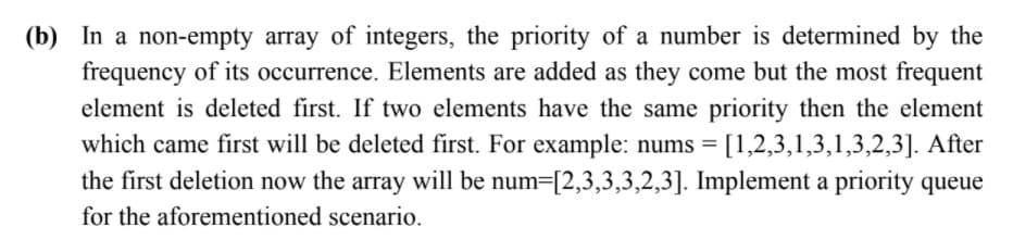 (b) In a non-empty array of integers, the priority of a number is determined by the
frequency of its occurrence. Elements are added as they come but the most frequent
element is deleted first. If two elements have the same priority then the element
which came first will be deleted first. For example: nums = [1,2,3,1,3,1,3,2,3]. After
the first deletion now the array will be num=[2,3,3,3,2,3]. Implement a priority queue
for the aforementioned scenario.
