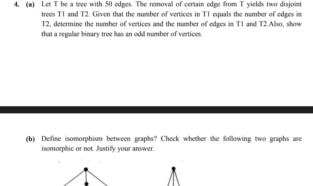 4. (a) Let T be a tree with 50 edges. The removal of certain edge from T yields two disjoint
trees T1 and T2. Given that the number of vertices in T1 equals the number of edges in
T2, determine the number of vertices and the number of edges in T1 and T2.Also, show
that a regular binary tree has an odd number of vertices.
(b) Define isomorphism between graphs? Check whether the following two graphs are
isomorphic or not. Justify your answer.

