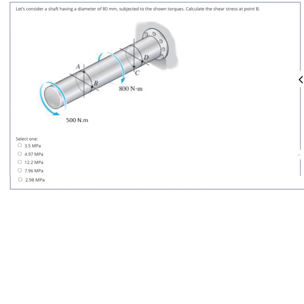 Let's consider a shaft having a diameter of 80 mm, subjected to the shown torques. Calculate the shear stress at point B.
Select one:
O 3.5 MPa
O 4.97 MPa
O 12.2 MPa
O 7.96 MPa
2.98 MPa
500 N.m
800 N-m
<