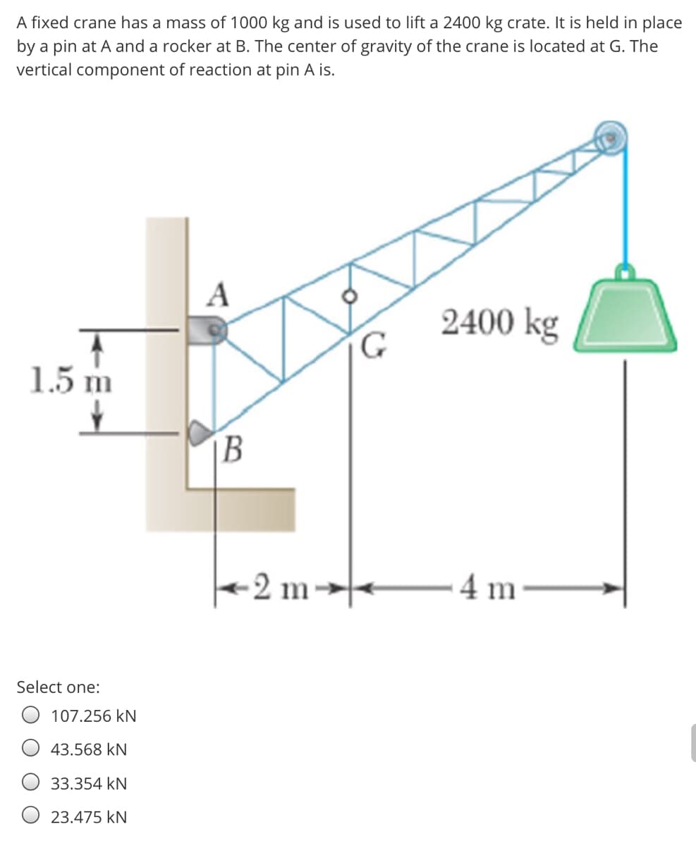 A fixed crane has a mass of 1000 kg and is used to lift a 2400 kg crate. It is held in place
by a pin at A and a rocker at B. The center of gravity of the crane is located at G. The
vertical component of reaction at pin A is.
A
2400 kg
1.5 m
B
2 m→
4 m
Select one:
107.256 kN
43.568 kN
33.354 kN
O 23.475 kN
