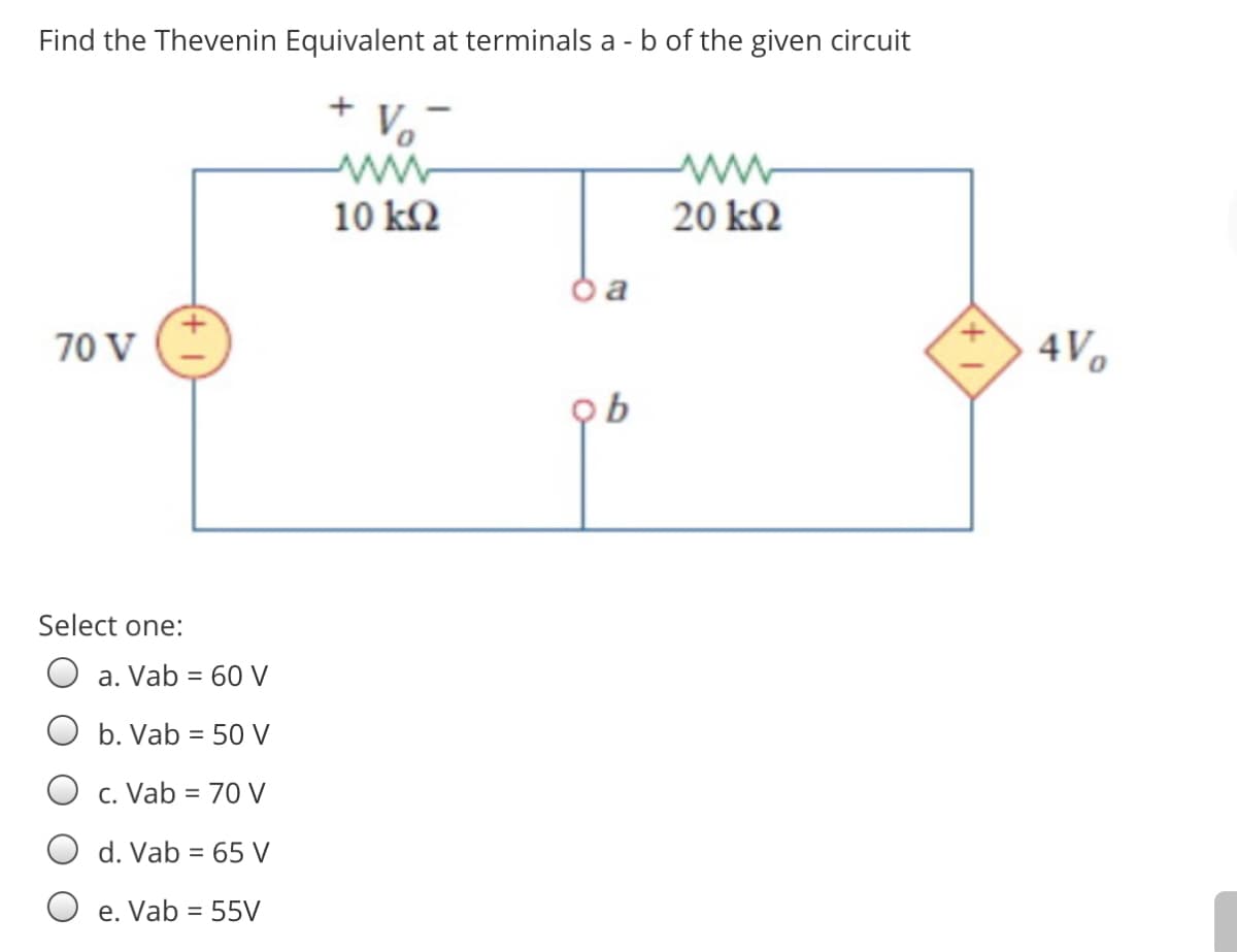 Find the Thevenin Equivalent at terminals a - b of the given circuit
10 k2
20 k2
70 V
4V.
Select one:
a. Vab = 60 V
b. Vab = 50 V
c. Vab = 70 V
d. Vab = 65 V
e. Vab = 55V
