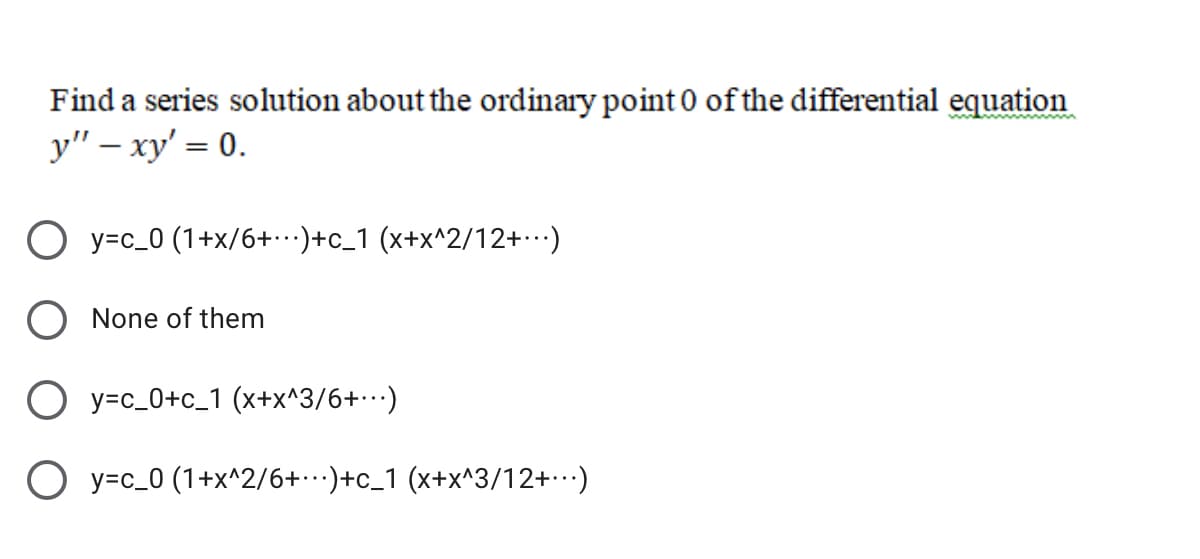 Find a series solution about the ordinary point 0 of the differential equation
y" – xy' = 0.
O y=c_0 (1+x/6+)+c_1 (x+x^2/12+)
None of them
O y=c_0+c_1 (x+x^3/6+…)
O y=c_0 (1+x^2/6+)+c_1 (x+x^3/12+)
