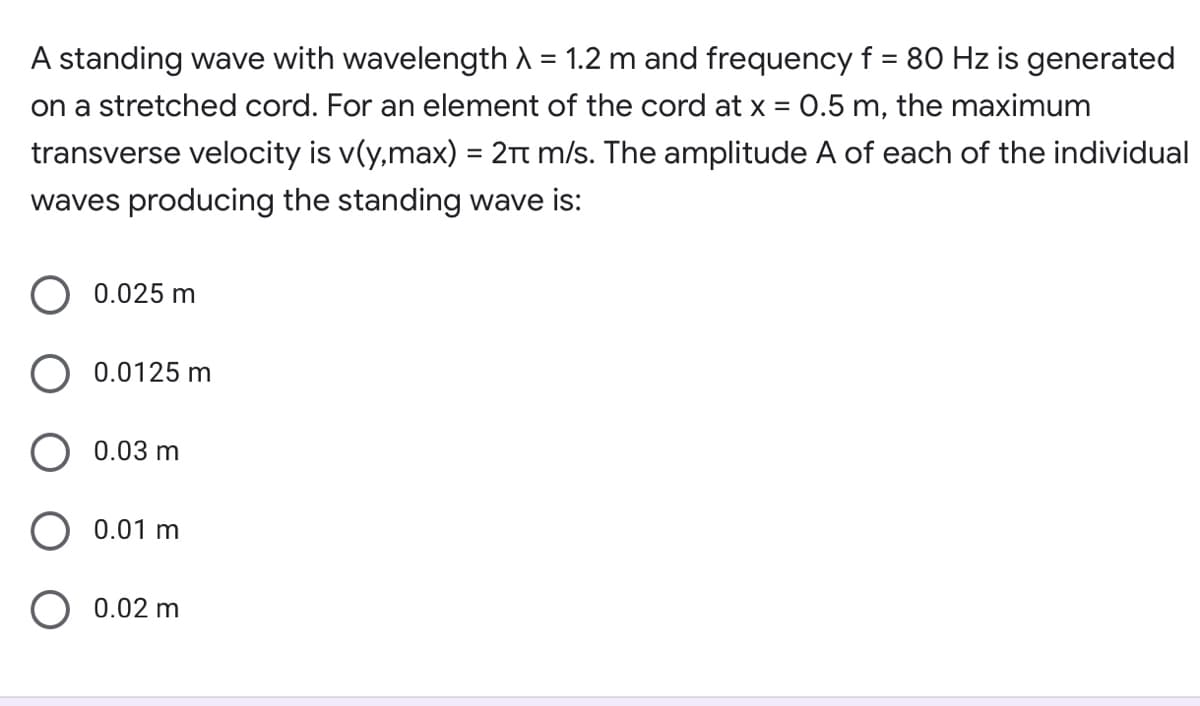 A standing wave with wavelength A = 1.2 m and frequency f = 80 Hz is generated
on a stretched cord. For an element of the cord at x = 0.5 m, the maximum
transverse velocity is v(y,max) = 2Tt m/s. The amplitude A of each of the individual
waves producing the standing wave is:
0.025 m
0.0125 m
O 0.03 m
O 0.01 m
O 0.02 m
