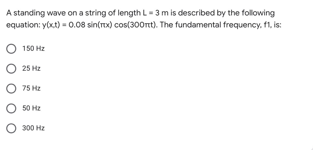 A standing wave on a string of length L = 3 m is described by the following
equation: y(x,t) = 0.08 sin(Ttx) cos(300tt). The fundamental frequency, f1, is:
O 150 Hz
25 Hz
O 75 Hz
50 Hz
300 Hz
