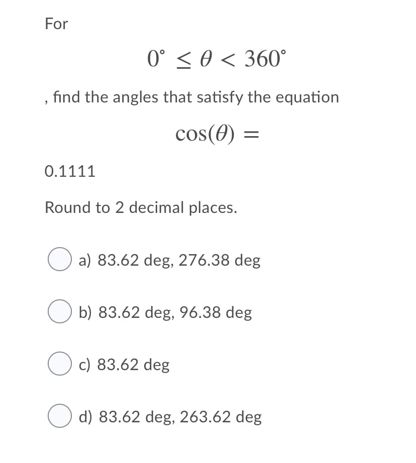 For
0° < 0 < 360°
find the angles that satisfy the equation
cos(0) =
0.1111
Round to 2 decimal places.
O a) 83.62 deg, 276.38 deg
b) 83.62 deg, 96.38 deg
O c) 83.62 deg
d) 83.62 deg, 263.62 deg
