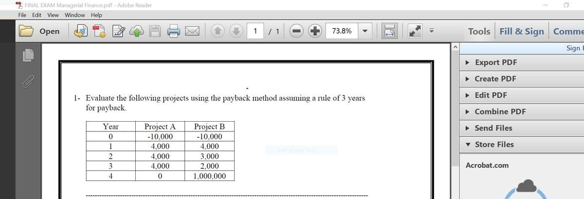 FINAL EXAM Managerial Finance.pdf - Adobe Reader
File Edit View Window Help
Оpen
1
73.8%
Tools
Fill & Sign Comme
Sign I
• Export PDF
• Create PDF
• Edit PDF
1- Evaluate the following projects using the payback method assuming a rule of 3
for payback.
years
• Combine PDF
Project A
-10,000
Project B
-10,000
Year
• Send Files
1
4,000
4,000
Store Files
Full-screen Snip
4,000
3,000
3
4,000
2,000
Acrobat.com
4
1,000,000
