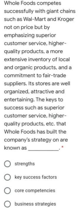 Whole Foods competes
successfully with giant chains
such as Wal-Mart and Kroger
not on price but by
emphasizing superior
customer service, higher-
quality products, a more
extensive inventory of local
and organic products, and a
commitment to fair-trade
suppliers. Its stores are well
organized, attractive and
entertaining. The keys to
success such as superior
customer service, higher-
quality products, etc. that
Whole Foods has built the
company's strategy on are
known as
strengths
key success factors
core competencies
O business strategies
