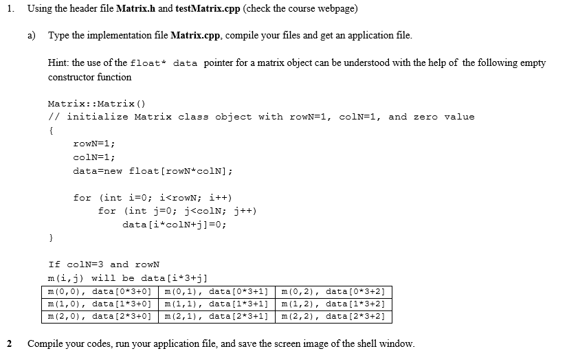 1. Using the header file Matrix.h and testMatrix.cpp (check the course webpage)
a) Type the implementation file Matrix.cpp, compile your files and get an application file.
Hint: the use of the float* data pointer for a matrix object can be understood with the help of the following empty
constructor function
2
Matrix::Matrix ()
// initialize Matrix class object with rowN=1, colN=1, and zero value
{
}
rowN=1;
colN=1;
data=new float [rowN*colN];
for (int i=0; i<rowN; i++)
for (int j = 0; j<colN; j++)
data[i*colN+j]=0;
If colN=3 and rowN
m (i, j) will be data[i*3+j]
m (0,0), data [0*3+0] m (0,1), data [0*3+1] m (0,2), data [0*3+2]
m (1,0), data [1*3+0] m (1,1), data [1*3+1] m (1,2), data [1*3+2]
m (2,0), data [2*3+0] m (2,1), data [2*3+1] m (2,2), data [2*3+2]
Compile your codes, run your application file, and save the screen image of the shell window.