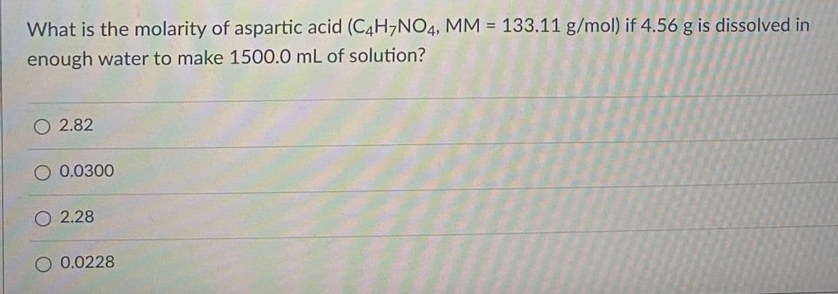 What is the molarity of aspartic acid (C4H7NO4, MM = 133.11 g/mol) if 4.56 g is dissolved in
enough water to make 1500.0 mL of solution?
O 2.82
0.0300
2.28
0.0228