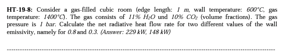 HT-19-8: Consider a gas-filled cubic room (edge length: 1 m, wall temperature: 600°C, gas
temperature: 1400°C). The gas consists of 11% H₂O und 10% CO₂ (volume fractions). The gas
pressure is 1 bar. Calculate the net radiative heat flow rate for two different values of the wall
emissivity, namely for 0.8 and 0.3. (Answer: 229 kW, 148 kW)