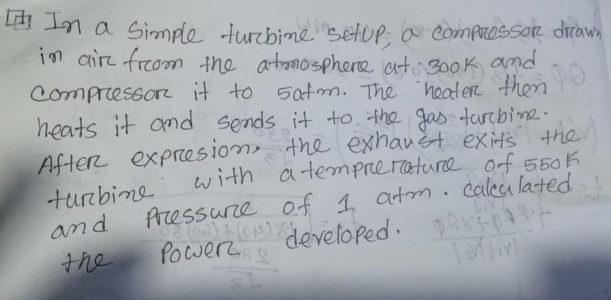 [ In a simple turbine setup; a compressor drawn
in air from the atmosphere at 3ook and
Compressor it to satm. The heater then PO
heats it and sends it to the gas turbine.
After expresion, the exhaust exit's ther
with a temperature of 550k
Pressure of 1 atm. calculated
turbine
and
the
DAY
(8 (02) + (ON) & developed. DOXFpH47
Рошеп д
