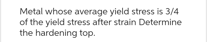 Metal whose average yield stress is 3/4
of the yield stress after strain Determine
the hardening top.