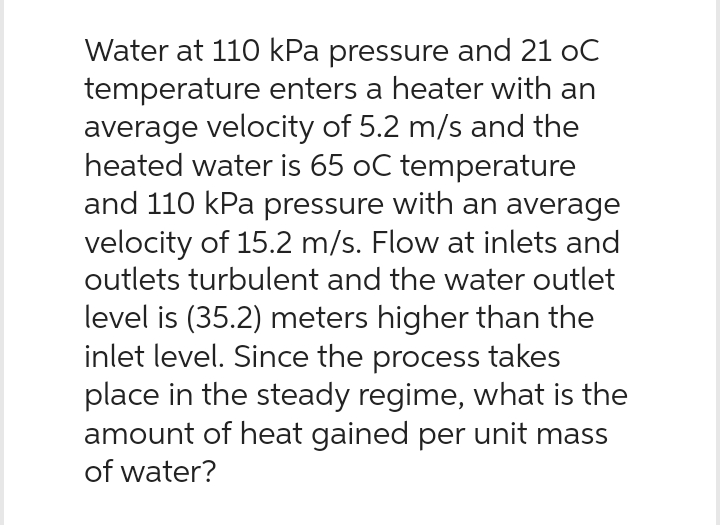Water at 110 kPa pressure and 21 oC
temperature enters a heater with an
average velocity of 5.2 m/s and the
heated water is 65 oC temperature
and 110 kPa pressure with an average
velocity of 15.2 m/s. Flow at inlets and
outlets turbulent and the water outlet
level is (35.2) meters higher than the
inlet level. Since the process takes
place in the steady regime, what is the
amount of heat gained per unit mass
of water?