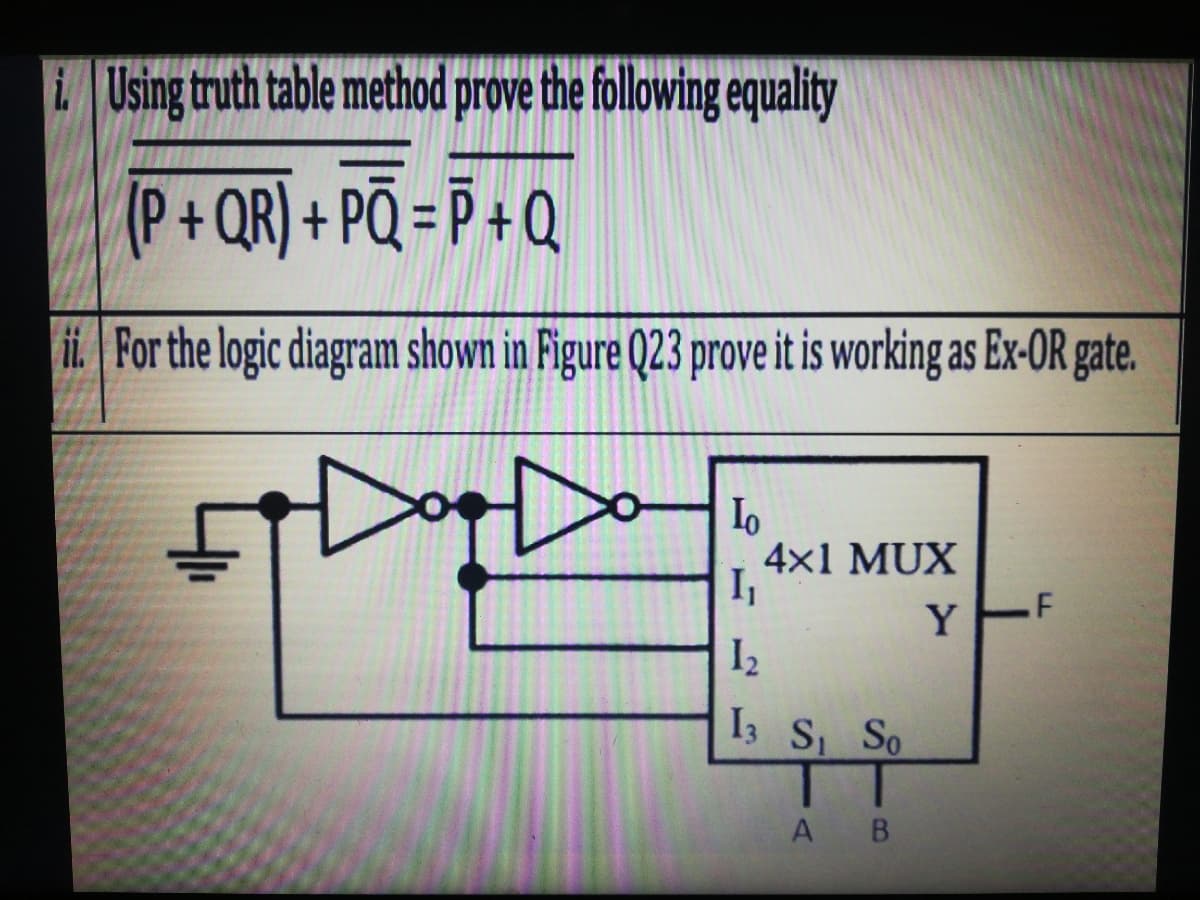 Using truth table method prove the following equality
(P+QR) + PQ = P + Q
ii. For the logic diagram shown in Figure Q23 prove it is working as Ex-OR gate.
4x1 MUX
I,
.F
Y
I2
I3 S So
A B
