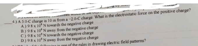 4) A 5.0-C charge is 10 m from a -2.0-C charge. What is the electrostatic force on the positive charge?
A.) 9.8 x 10' N towards the negative charge
B.) 9.8 x 10* N away from the negative charge
C.) 9.8 x 10° N towards the negative charge
D.) 9.8 x 10* N away from the negative charge
llaning is one of the rules in drawing electric field patterns?
