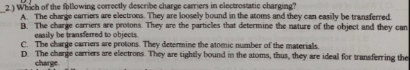 2.) Which of the following correctly describe charge carriers in electrostatic charging?
A. The charge carriers are electrons. They are loosely bound in the atoms and they can easily be transferred.
B. The charge carriers are protons. They are the particles that determine the nature of the object and they can
easily be transferred to objects.
C. The charge carriers are protons. They determine the atomic number of the materials.
D. The charge carriers are electrons. They are tightly bound in the atoms, thus, they are ideal for transferring the
charge.
