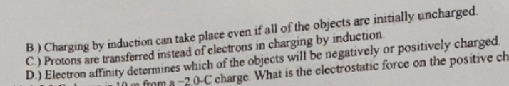 B) Charging by induction can take place even if all of the objects are initially uncharged.
C.) Protons are transferred instead of electrons in charging by induction.
D.) Electron affinity determines which of the objects will be negatively or positively charged.
10 m from a -2.0-C charge. What is the electrostatic force on the positive ch
