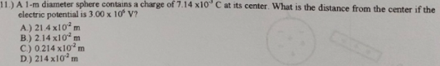 11.) A 1-m diameter sphere contains a charge of 7.14 x10° C at its center. What is the distance from the center if the
electric potential is 3.00 x 10° V?
A.) 21.4 x10° m
B.) 2.14 x10 m
C.) 0.214 x10² m
D) 214 x10° m
