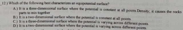 12) Which of the following best characterizes an equipotential surface?
A) It is a three-dimensional surface where the potential is constant at all points Density; it causes the rocks
parts to mix together
B.) It is a two-dimensional surface where the potential is constant at all points.
C) It is a three-dimensional surface where the potential is varying across different points.
D) It is a two-dimensional surface where the potential is varying across different points.
