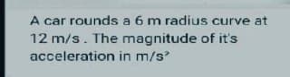 A car rounds a 6 m radius curve at
12 m/s. The magnitude of it's
acceleration in m/s²