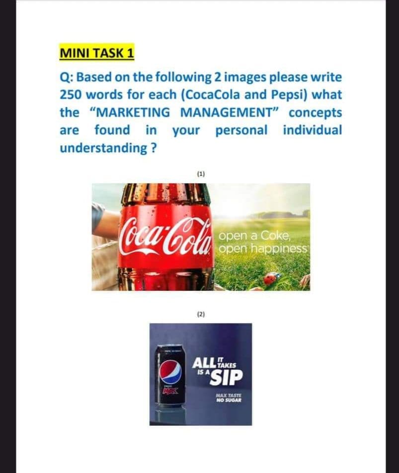 MINI TASK 1
Q: Based on the following 2 images please write
250 words for each (CocaCola and Pepsi) what
the "MARKETING MANAGEMENT" concepts
are found in your personal individual
understanding?
E
Coca-Cola
(2)
open a Coke,
open happiness
ALL TAKES
ISASIP
MAX TASTE
NO SUGAR