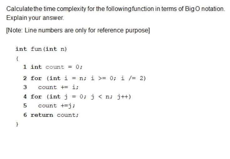Calculate the time complexity for the following function in terms of Big O notation.
Explain your answer.
[Note: Line numbers are only for reference purpose]
int fun (int n)
{
}
1 int count = 0;
2 for (int i = n; i >= 0; i /= 2)
3
count += i;
4 for (int j = 0; j<n; j++)
5
count +=j;
6 return count;