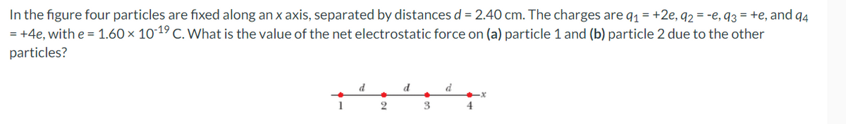 In the figure four particles are fixed along an x axis, separated by distances d = 2.40 cm. The charges are q₁ = +2e, q2 = -e, q3 = +e, and 94
= +4e, with e = 1.60 × 10-19 C. What is the value of the net electrostatic force on (a) particle 1 and (b) particle 2 due to the other
particles?
d
d
d
X
1
2
3
4