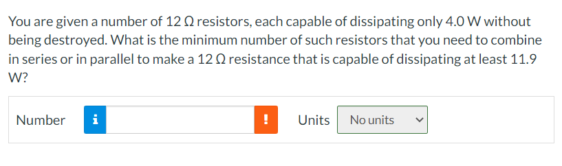 You are given a number of 12 Q2 resistors, each capable of dissipating only 4.0 W without
being destroyed. What is the minimum number of such resistors that you need to combine
in series or in parallel to make a 120 resistance that is capable of dissipating at least 11.9
W?
Number
i
!
Units No units
