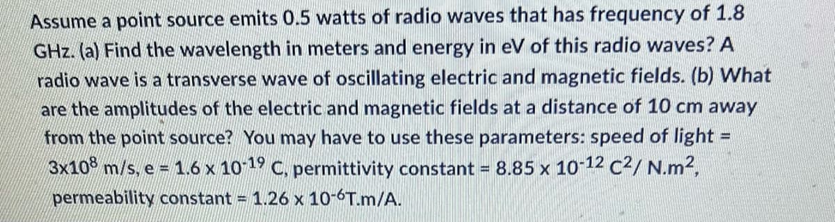 Assume a point source emits 0.5 watts of radio waves that has frequency of 1.8
GHz. (a) Find the wavelength in meters and energy in eV of this radio waves? A
radio wave is a transverse wave of oscillating electric and magnetic fields. (b) What
are the amplitudes of the electric and magnetic fields at a distance of 10 cm away
from the point source? You may have to use these parameters: speed of light =
3x108 m/s, e = 1.6 x 10-19 C, permittivity constant = 8.85 x 10-12 C²/ N.m²,
permeability constant = 1.26 x 10-6T.m/A.