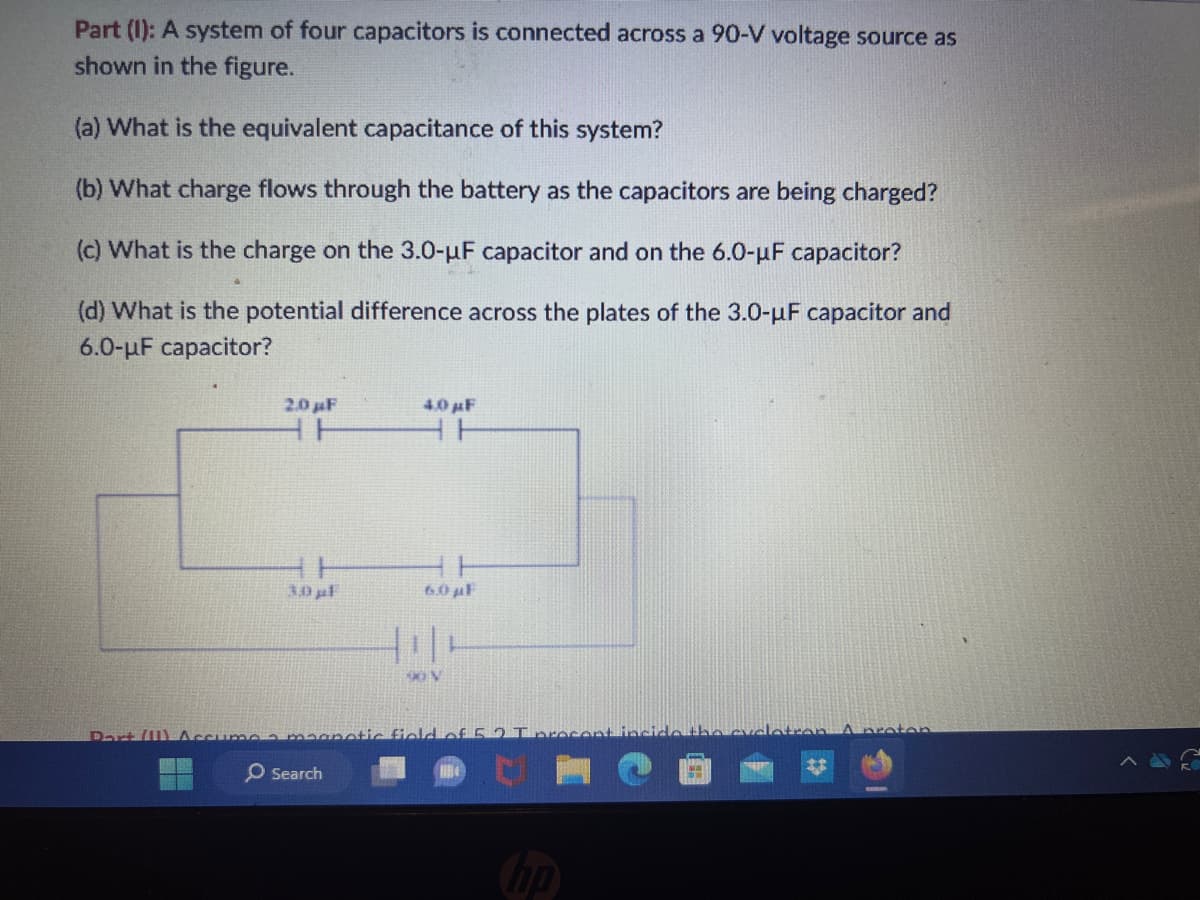 Part (1): A system of four capacitors is connected across a 90-V voltage source as
shown in the figure.
(a) What is the equivalent capacitance of this system?
(b) What charge flows through the battery as the capacitors are being charged?
(c) What is the charge on the 3.0-μF capacitor and on the 6.0-μF capacitor?
(d) What is the potential difference across the plates of the 3.0-µF capacitor and
6.0-μF capacitor?
2.0 µF
3.0 µl
4.0 µF
HH
Search
6.0 μF
i|
Part (11) Accumo a magnetic field of 5.2 I procent inside the cycl
hp
con A proton