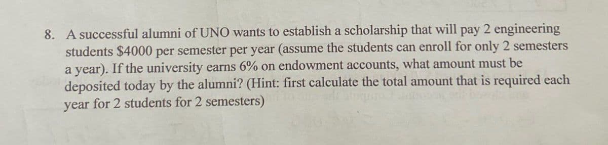 8. A successful alumni of UNO wants to establish a scholarship that will pay 2 engineering
students $4000 per semester per year (assume the students can enroll for only 2 semesters
a year). If the university earns 6% on endowment accounts, what amount must be
deposited today by the alumni? (Hint: first calculate the total amount that is required each
year for 2 students for 2 semesters)