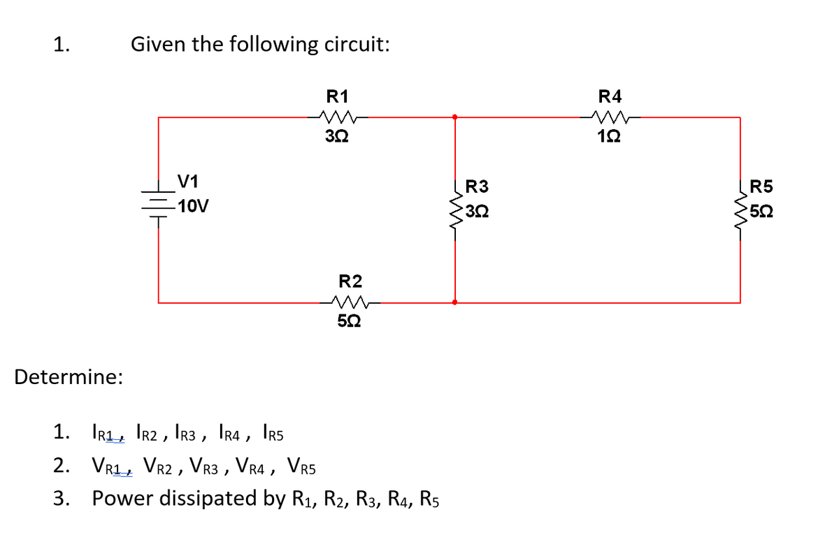 1.
Given the following circuit:
R1
ww
3.92
V1
10V
R2
Ш
5Q
Determine:
1. R1, R2, R3, IR4, IR5
2. VR1, VR2, VR3, VR4, VR5
3. Power dissipated by R1, R2, R3, R4, R5
R3
3Q
R4
w
1Ω
R5
5Ω