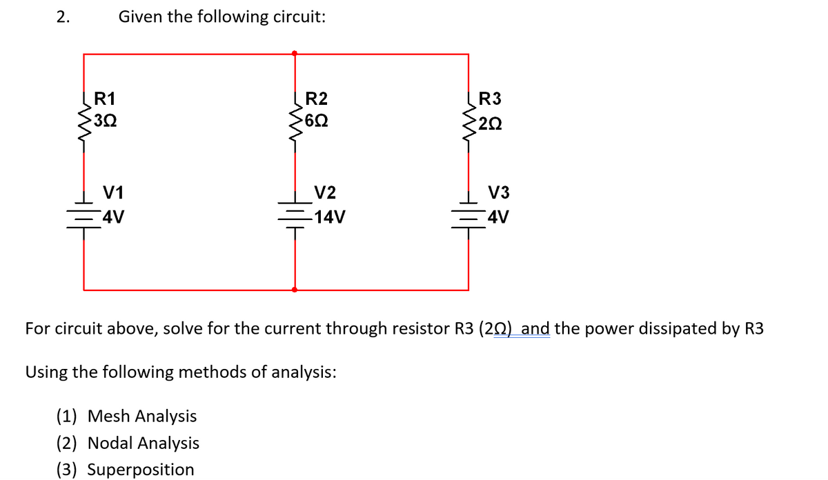 2.
Given the following circuit:
R1
HC
302
R2
>602
w
R3
2Ω
w
V1
V2
V3
4V
-14V
4V
For circuit above, solve for the current through resistor R3 (202) and the power dissipated by R3
Using the following methods of analysis:
(1) Mesh Analysis
(2) Nodal Analysis
(3) Superposition
